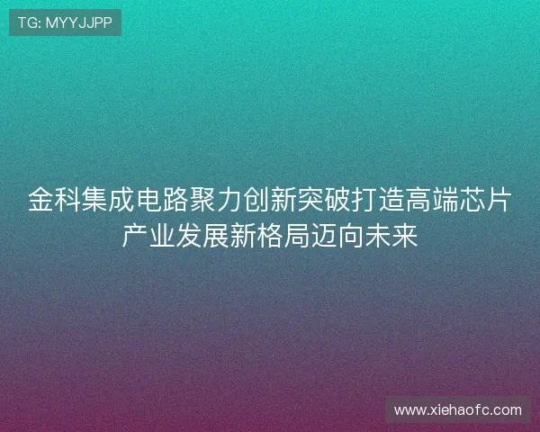 金科集成电路聚力创新突破打造高端芯片产业发展新格局迈向未来